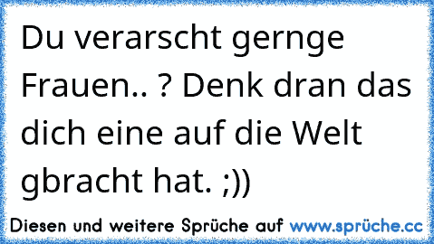 Du verarscht gernge Frauen.. ? Denk dran das dich eine auf die Welt gbracht hat. ;))