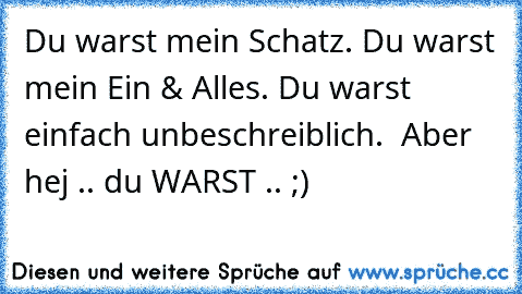 Du warst mein Schatz. Du warst mein Ein & Alles. Du warst einfach unbeschreiblich.  Aber hej .. du WARST .. ;)