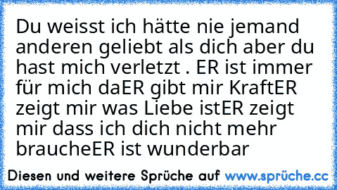 Du weisst ich hätte nie jemand anderen geliebt als dich aber du hast mich verletzt . 
ER ist immer für mich da
ER gibt mir Kraft
ER zeigt mir was Liebe ist
ER zeigt mir dass ich dich nicht mehr brauche
ER ist wunderbar