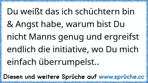 Du weißt das ich schüchtern bin & Angst habe, warum bist Du nicht Manns genug und ergreifst endlich die initiative, wo Du mich einfach überrumpelst..