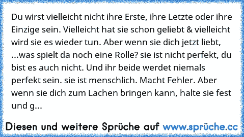 Du wirst vielleicht nicht ihre Erste, ihre Letzte oder ihre Einzige sein. Vielleicht hat sie schon geliebt & vielleicht wird sie es wieder tun. Aber wenn sie dich jetzt liebt, ...was spielt da noch eine Rolle? sie ist nicht perfekt, du bist es auch nicht. Und ihr beide werdet niemals perfekt sein. sie ist menschlich. Macht Fehler. Aber wenn sie dich zum Lachen bringen kann, halte sie fest und g...