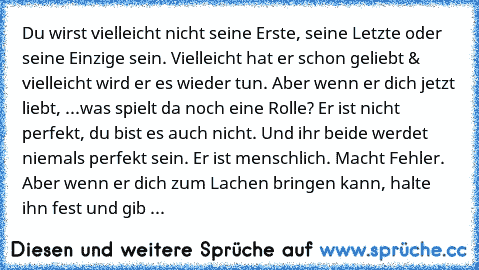 Du wirst vielleicht nicht seine Erste, seine Letzte oder seine Einzige sein. Vielleicht hat er schon geliebt & vielleicht wird er es wieder tun. Aber wenn er dich jetzt liebt, ...was spielt da noch eine Rolle? Er ist nicht perfekt, du bist es auch nicht. Und ihr beide werdet niemals perfekt sein. Er ist menschlich. Macht Fehler. Aber wenn er dich zum Lachen bringen kann, halte ihn fest und gib ...