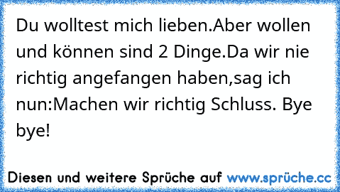 Du wolltest mich lieben.
Aber wollen und können sind 2 Dinge.
Da wir nie richtig angefangen haben,
sag ich nun:
Machen wir richtig Schluss. Bye bye!