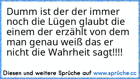 Dumm ist der der immer noch die Lügen glaubt die einem der erzählt von dem man genau weiß das er nicht die Wahrheit sagt!!!!