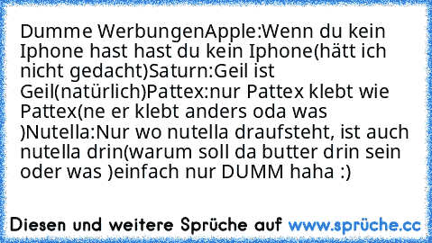 Dumme Werbungen
Apple:
Wenn du kein Iphone hast hast du kein Iphone
(hätt ich nicht gedacht)
Saturn:
Geil ist Geil
(natürlich)
Pattex:
nur Pattex klebt wie Pattex
(ne er klebt anders oda was )
Nutella:
Nur wo nutella draufsteht, ist auch nutella drin
(warum soll da butter drin sein oder was )
einfach nur DUMM haha :)