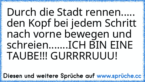 Durch die Stadt rennen..... den Kopf bei jedem Schritt nach vorne bewegen und schreien.......ICH BIN EINE TAUBE!!! GURRRRUUU!