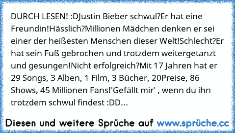 DURCH LESEN! :D
Justin Bieber schwul?
Er hat eine Freundin!
Hässlich?
Millionen Mädchen﻿ denken er sei einer der heißesten Menschen dieser Welt!
Schlecht?
Er hat sein Fuß gebrochen und trotzdem weitergetanzt und gesungen!
Nicht erfolgreich?
Mit 17 Jahren hat er 29 Songs, 3 Alben, 1 Film, 3 Bücher, 20
Preise, 86 Shows, 45 Millionen Fans!
'Gefällt mir' , wenn du ihn trotzdem schwul findest :DD...