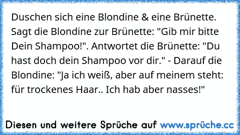 Duschen sich eine Blondine & eine Brünette. Sagt die Blondine zur Brünette: "Gib mir bitte Dein Shampoo!". Antwortet die Brünette: "Du hast doch dein Shampoo vor dir." - Darauf die Blondine: "Ja ich weiß, aber auf meinem steht: für trockenes Haar.. Ich hab aber nasses!"