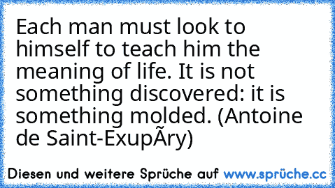 Each man must look to himself to teach him the meaning of life. It is not something discovered: it is something molded. (Antoine de Saint-Exupéry)