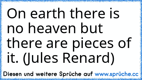 On earth there is no heaven but there are pieces of it. (Jules Renard)