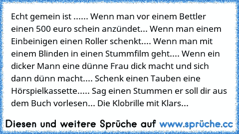 Echt gemein ist ...
... Wenn man vor einem Bettler einen 500 euro schein anzündet
... Wenn man einem Einbeinigen einen Roller schenkt.
... Wenn man mit einem Blinden in einen Stummfilm geht.
... Wenn ein dicker Mann eine dünne Frau dick macht und sich dann dünn macht.
... Schenk einen Tauben eine Hörspielkassette..
... Sag einen Stummen er soll dir aus dem Buch vorlesen
... Die Klobrille mit Kl...