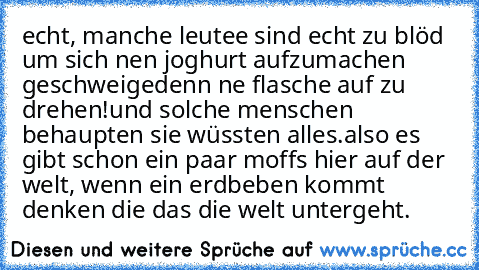 echt, manche leutee sind echt zu blöd um sich nen joghurt aufzumachen geschweigedenn ne flasche auf zu drehen!
und solche menschen behaupten sie wüssten alles.
also es gibt schon ein paar moffs hier auf der welt, wenn ein erdbeben kommt denken die das die welt untergeht.