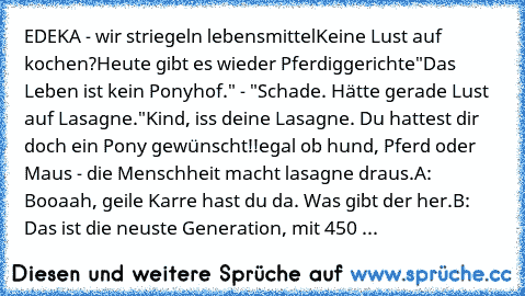 EDEKA - wir striegeln lebensmittel
Keine Lust auf kochen?
Heute gibt es wieder Pferdiggerichte
"Das Leben ist kein Ponyhof." - "Schade. Hätte gerade Lust auf Lasagne."
Kind, iss deine Lasagne. Du hattest dir doch ein Pony gewünscht!!
egal ob hund, Pferd oder Maus - die Menschheit macht lasagne draus.
A: Booaah, geile Karre hast du da. Was gibt der her.
B: Das ist die neuste Generation, mit 450 ...