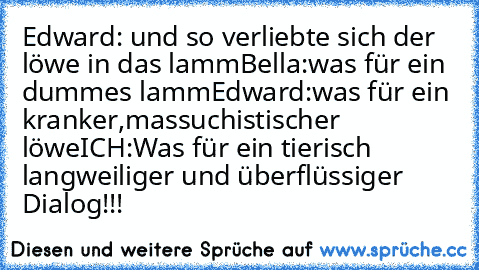 Edward: und so verliebte sich der löwe in das lamm
Bella:was für ein dummes lamm
Edward:was für ein kranker,massuchistischer löwe
ICH:Was für ein tierisch langweiliger und überflüssiger Dialog!!!