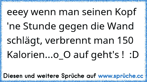 eeey wenn man seinen Kopf 'ne Stunde gegen die Wand schlägt, verbrennt man 150 Kalorien...o_O auf geht's !  :D