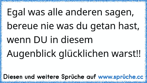 Egal was alle anderen sagen, bereue nie was du getan hast, wenn DU in diesem Augenblick glücklichen warst!! 