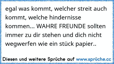 egal was kommt, welcher streit auch kommt, welche hindernisse kommen... WAHRE FREUNDE sollten immer zu dir stehen und dich nicht wegwerfen wie ein stück papier..