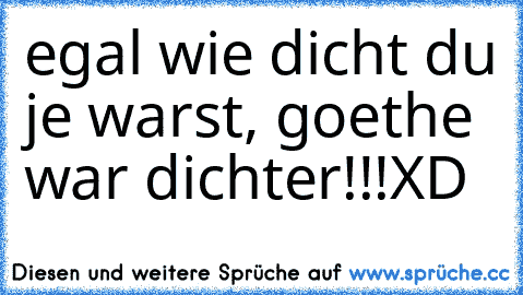 egal wie dicht du je warst, goethe war dichter!!!
XD