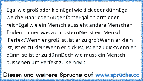 Egal wie groß oder klein
Egal wie dick oder dünn
Egal welche Haar oder Augenfarbe
Egal ob arm oder reich
Egal wie ein Mensch aussieht andere Menschen finden immer was zum lästern
Nie ist ein Mensch 'Perfekt'
Wenn er groß ist ,ist er zu groß
Wenn er klein ist, ist er zu klein
Wenn er dick ist, ist er zu dick
Wenn er dünn ist; ist er zu dünn
Doch wie muss ein Mensch aussehen um Perfekt zu sein?
M...