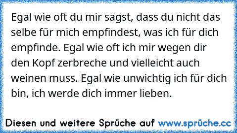 Egal wie oft du mir sagst, dass du nicht das selbe für mich empfindest, was ich für dich empfinde. Egal wie oft ich mir wegen dir den Kopf zerbreche und vielleicht auch weinen muss. Egal wie unwichtig ich für dich bin, ich werde dich immer lieben. ♥