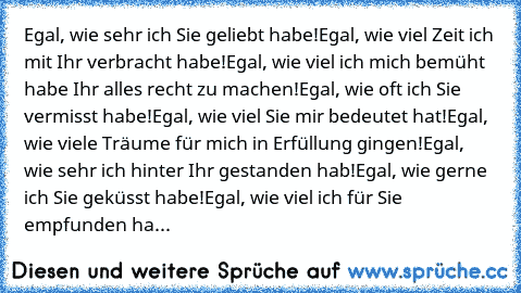 Egal, wie sehr ich Sie geliebt habe!
Egal, wie viel Zeit ich mit Ihr verbracht habe!
Egal, wie viel ich mich bemüht habe Ihr alles recht zu machen!
Egal, wie oft ich Sie vermisst habe!
Egal, wie viel Sie mir bedeutet hat!
Egal, wie viele Träume für mich in Erfüllung gingen!
Egal, wie sehr ich hinter Ihr gestanden hab!
Egal, wie gerne ich Sie geküsst habe!
Egal, wie viel ich für Sie empfunden ha...