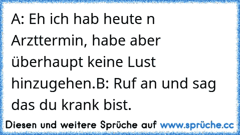 A: Eh ich hab heute n Arzttermin, habe aber überhaupt keine Lust hinzugehen.
B: Ruf an und sag das du krank bist.