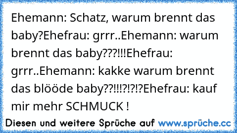 Ehemann: Schatz, warum brennt das baby?
Ehefrau: grrr..
Ehemann: warum brennt das baby???!!!
Ehefrau: grrr..
Ehemann: kakke warum brennt das blööde baby??!!!?!?!?
Ehefrau: kauf mir mehr SCHMUCK !