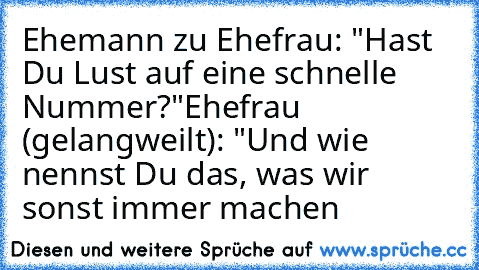 Ehemann zu Ehefrau: "Hast Du Lust auf eine schnelle Nummer?"
Ehefrau (gelangweilt): "Und wie nennst Du das, was wir sonst immer machen