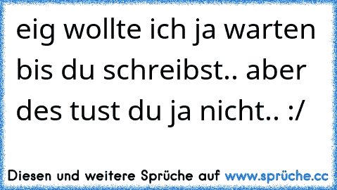 eig wollte ich ja warten bis du schreibst.. aber des tust du ja nicht.. :/