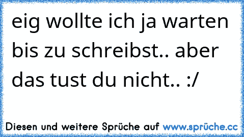 eig wollte ich ja warten bis zu schreibst.. aber das tust du nicht.. :/