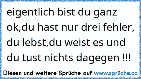 eigentlich bist du ganz ok,du hast nur drei fehler, du lebst,du weist es und du tust nichts dagegen !!!