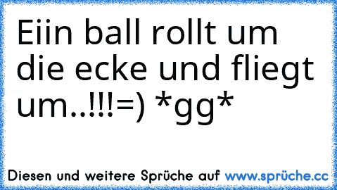 Eiin ball rollt um die ecke und fliegt um..!!!
=) *gg*