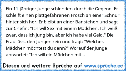 Ein 11-jähriger Junge schlendert durch die Gegend. Er schleift einen plattgefahrenen Frosch an einer Schnur hinter sich her. Er bleibt an einer Bar stehen und sagt zur Chefin: "Ich will Sex mit einem Mädchen. Ich weiß zwar, dass ich jung bin, aber ich habe viel Geld." Die Frau lässt den Jungen rein und fragt: "Welches Mädchen möchtest du denn?" Worauf der Junge antwortet: "Ich will ein Mädchen ...