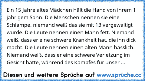 Ein 15 Jahre altes Mädchen hält die Hand von ihrem 1 jährigem Sohn. Die Menschen nennen sie eine Schlampe, niemand weiß das sie mit 13 vergewaltigt wurde. Die Leute nennen einen Mann fett. Niemand weiß, dass er eine schwere Krankheit hat, die ihn dick macht. Die Leute nennen einen alten Mann hässlich. Niemand weiß, dass er eine schwere Verletzung im Gesicht hatte, während des Kampfes für unser ...