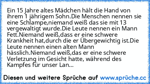 Ein 15 Jahre altes Mädchen hält die Hand von ihrem 1 jährigem Sohn.Die Menschen nennen sie eine Schlampe,niemand weiß das sie mit 13 vergewaltigt wurde.Die Leute nennen ein Mann Fett.Niemand weiß,dass er eine schwere Krankheit hat,durch die er Übergewichtig ist.Die Leute nennen einen alten Mann hässlich.Niemand weiß,das er eine schwere Verletzung im Gesicht hatte, während des Kampfes für unser ...