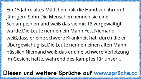 Ein 15 Jahre altes Mädchen hält die Hand von ihrem 1 jährigem Sohn.Die Menschen nennen sie eine Schlampe,niemand weiß das sie mit 13 vergewaltigt wurde.Die Leute nennen ein Mann Fett.Niemand weiß,dass er eine schwere Krankheit hat, durch die er Übergewichtig ist.Die Leute nennen einen alten Mann hässlich.Niemand weiß,das er eine schwere Verletzung im Gesicht hatte, während des Kampfes für unser...