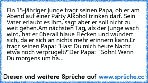 Ein 15-jähriger Junge fragt seinen Papa, ob er am Abend auf einer Party Alkohol trinken darf. Sein Vater erlaubt es ihm, sagt aber er soll nicht zu weit gehen.
Am nächsten Tag, als der Junge wach wird, hat er überall blaue Flecken und wundert sich, da er sich an nichts mehr erinnern kann.
Er fragt seinen Papa: "Hast Du mich heute Nacht etwa noch verprügelt?"
Der Papa: " Sohn! Wenn Du morgens um...