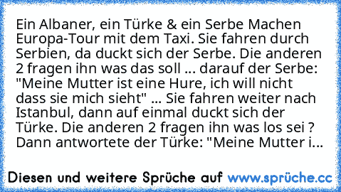 Ein Albaner, ein Türke & ein Serbe Machen Europa-Tour mit dem Taxi. Sie fahren durch Serbien, da duckt sich der Serbe. Die anderen 2 fragen ihn was das soll ... darauf der Serbe: "Meine Mutter ist eine Hure, ich will nicht dass sie mich sieht" ... Sie fahren weiter nach Istanbul, dann auf einmal duckt sich der Türke. Die anderen 2 fragen ihn was los sei ? Dann antwortete der Türke: "Meine Mutte...