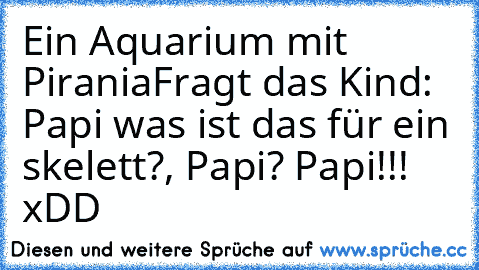 Ein Aquarium mit Pirania
Fragt das Kind: Papi was ist das für ein skelett?, Papi? Papi!!!  xDD