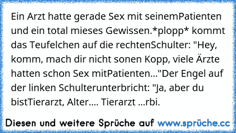 Ein Arzt hatte gerade Sex mit seinem
Patienten und ein total mieses Gewissen.
*plopp* kommt das Teufelchen auf die rechten
Schulter: "Hey, komm, mach dir nicht so
nen Kopp, viele Ärzte hatten schon Sex mit
Patienten..."
Der Engel auf der linken Schulter
unterbricht: "Ja, aber du bist
Tierarzt, Alter.... Tierarzt ...
rbi.