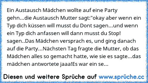 Ein Austausch Mädchen wollte auf eine Party gehn...die Austausch Mutter sagt:"okay aber wenn ein Typ dich küssen will musst du Don´t sagen...und wenn ein Typ dich anfassen will dann musst du Stop! sagen..
Das Mädchen versprach es, und ging danach auf die Party...
Nächsten Tag fragte die Mutter, ob das Mädchen alles so gemacht hatte, wie sie es sagte...
das mädchen antwortete jaaa!
Es war ein sehr ...