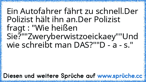 Ein Autofahrer fährt zu schnell.
Der Polizist hält ihn an.
Der Polizist fragt : "Wie heißen Sie?"
"Zweryberwistzoeickaey"
"Und wie schreibt man DAS?"
"D - a - s."