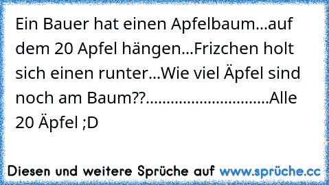 Ein Bauer hat einen Apfelbaum...
auf dem 20 Apfel hängen...
Frizchen holt sich einen runter...
Wie viel Äpfel sind noch am Baum??..
..
..
..
..
..
..
..
..
..
..
..
..
..
..
Alle 20 Äpfel ;D