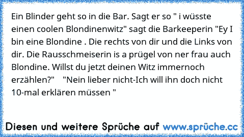 Ein Blinder geht so in die Bar. Sagt er so " i wüsste einen coolen Blondinenwitz" sagt die Barkeeperin "Ey I bin eine Blondine . Die rechts von dir und die Links von dir. Die Rausschmeiserin is a prügel von ner frau auch Blondine. Willst du jetzt deinen Witz immernoch erzählen?"    "Nein lieber nicht-Ich will ihn doch nicht 10-mal erklären müssen "