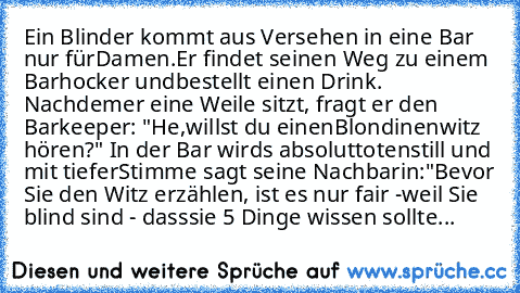 Ein Blinder kommt aus Versehen in eine Bar nur für
Damen.
Er findet seinen Weg zu einem Barhocker und
bestellt einen Drink. Nachdem
er eine Weile sitzt, fragt er den Barkeeper: "He,
willst du einen
Blondinenwitz hören?" In der Bar wirds absolut
totenstill und mit tiefer
Stimme sagt seine Nachbarin:
"Bevor Sie den Witz erzählen, ist es nur fair -
weil Sie blind sind - dass
sie 5 Dinge wissen sol...