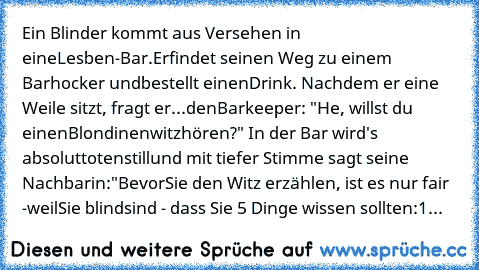 Ein Blinder kommt aus Versehen in eine
Lesben-Bar.Er
findet seinen Weg zu einem Barhocker und
bestellt einen
Drink. Nachdem er eine Weile sitzt, fragt er
...den
Barkeeper: "He, willst du einen
Blondinenwitz
hören?" In der Bar wird's absolut
totenstill
und mit tiefer Stimme sagt seine Nachbarin:
"Bevor
Sie den Witz erzählen, ist es nur fair -
weil
Sie blind
sind - dass Sie 5 Dinge wissen sollten...