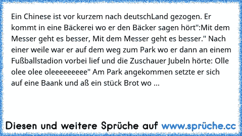 Ein Chinese ist vor kurzem nach deutschLand gezogen. Er kommt in eine Bäckerei wo er den Bäcker sagen hört'':Mit dem Messer geht es besser, Mit dem Messer geht es besser.'' Nach einer weile war er auf dem weg zum Park wo er dann an einem Fußballstadion vorbei lief und die Zuschauer Jubeln hörte: Olle olee olee oleeeeeeeee'' Am Park angekommen setzte er sich auf eine Baank und aß ein stück Brot wo ...