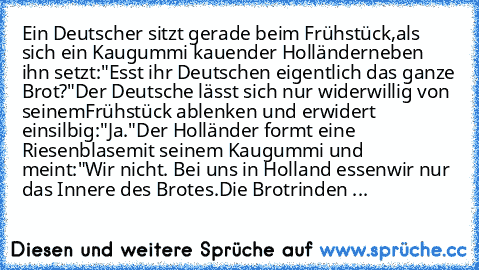 Ein Deutscher sitzt gerade beim Frühstück,
als sich ein Kaugummi kauender Holländer
neben ihn setzt:
"Esst ihr Deutschen eigentlich das ganze Brot?"
Der Deutsche lässt sich nur widerwillig von seinem
Frühstück ablenken und erwidert einsilbig:
"Ja."
Der Holländer formt eine Riesenblase
mit seinem Kaugummi und meint:
"Wir nicht. Bei uns in Holland essen
wir nur das Innere des Brotes.
Die Brotrind...