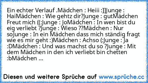 Ein echter Verlauf .
Mädchen : Heiii :]]
Junge : Hai
Mädchen : Wie gehtz dir?
Junge : gut
Mädchen Freut mich ((:
Junge : Jo
Mädchen : In wen bist du eig verliebt ?
Junge : Wieso ??
Mädchen : Nur so
Junge : In ein Mädchen dass mich ständig fragt wie es mir geht :)
Mädchen : Achso (:
Junge : Ja :D
Mädchen : Und was machst du so ?
Junge : Mit dem Mädchen in den ich verliebt bin chetten :b
Mädchen ...