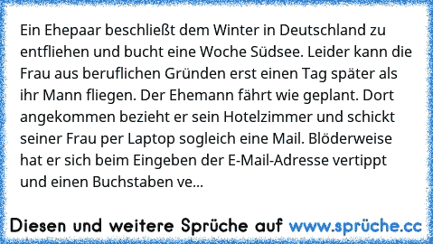 Ein Ehepaar beschließt dem Winter in Deutschland zu entfliehen und bucht eine Woche Südsee. Leider kann die Frau aus beruflichen Gründen erst einen Tag später als ihr Mann fliegen. Der Ehemann fährt wie geplant. Dort angekommen bezieht er sein Hotelzimmer und schickt seiner Frau per Laptop sogleich eine Mail. Blöderweise hat er sich beim Eingeben der E-Mail-Adresse vertippt und einen Buchstaben...